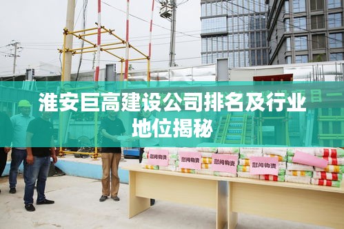 淮安巨高建设公司排名及行业地位揭秘