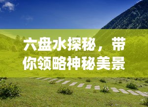 六盘水探秘，带你领略神秘美景，百度带你畅游！